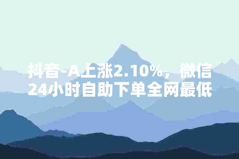 抖音-A上涨2.10%，微信24小时自助下单全网最低价 - 微信朋友圈24小时全网自助下单 - 24小时微信朋友圈评论点赞。