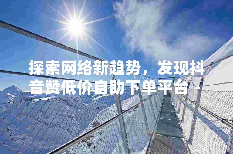 探索网络新趋势，发现抖音赞低价自助下单平台 - dy赞自助下单平台网站免费蚂蚁，让你的社交媒体影响力飞跃。