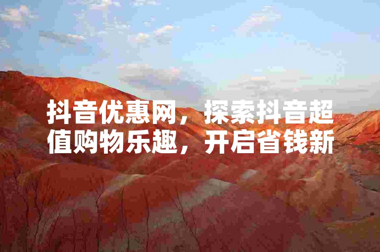 抖音优惠网，探索抖音超值购物乐趣，开启省钱新旅程！
