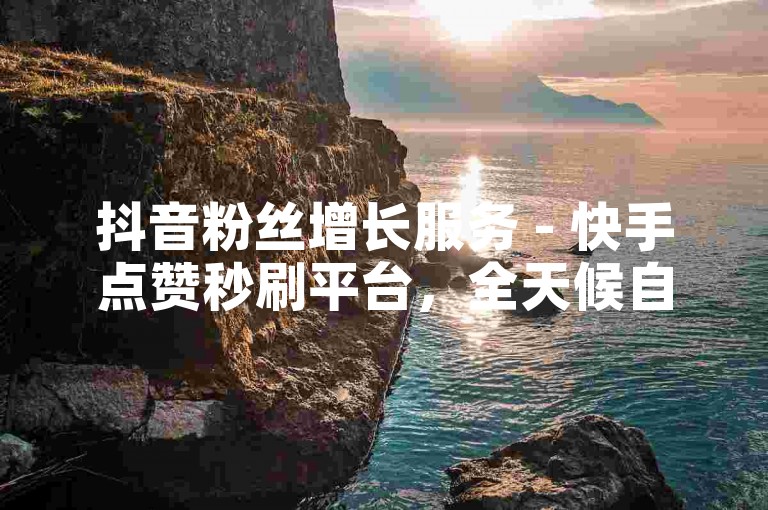抖音粉丝增长服务 - 快手点赞秒刷平台，全天候自助操作。