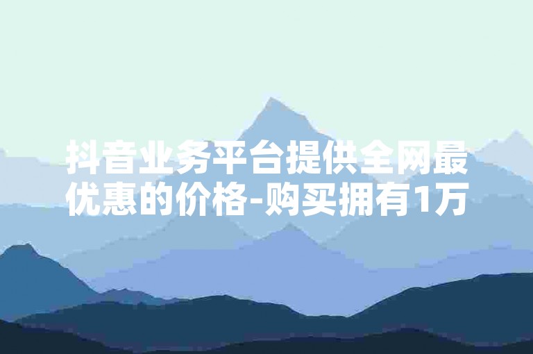 抖音业务平台提供全网最优惠的价格-购买拥有1万粉丝的抖音账号平台。