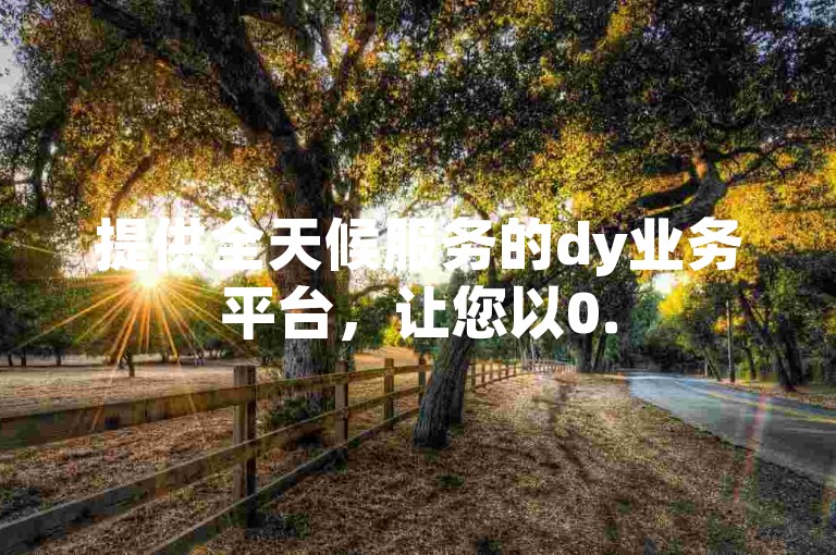 提供全天候服务的dy业务平台，让您以0.5元的优惠价格轻松获得1000个赞。