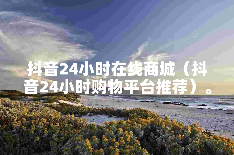 抖音24小时在线商城（抖音24小时购物平台推荐）。