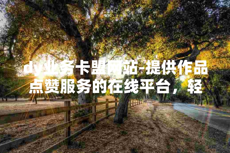 dy业务卡盟网站-提供作品点赞服务的在线平台，轻松下单完成关注任务。