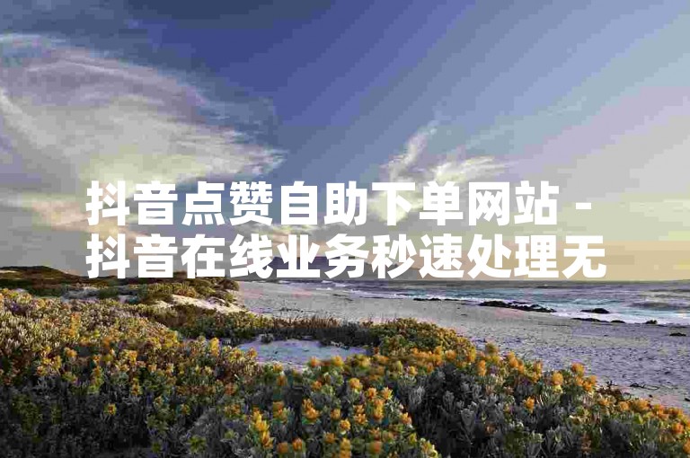 抖音点赞自助下单网站 - 抖音在线业务秒速处理无需等待