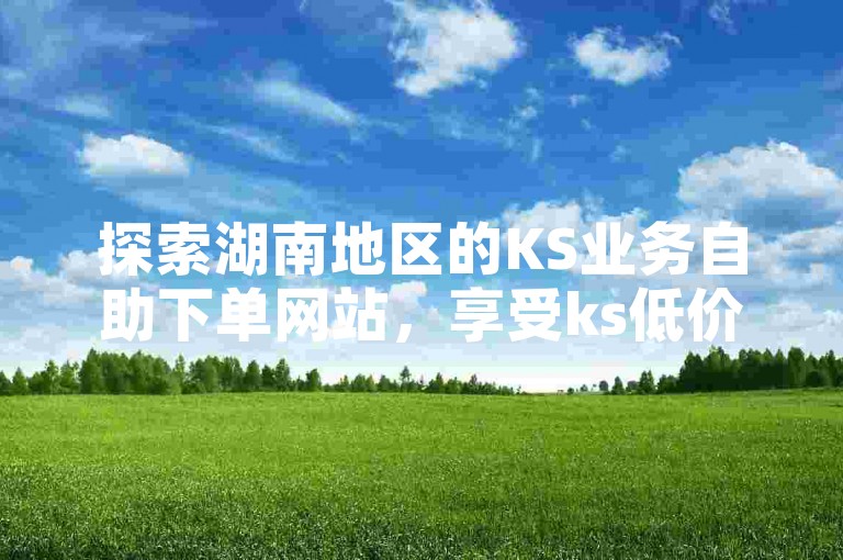 探索湖南地区的KS业务自助下单网站，享受ks低价播放平台的优质服务。