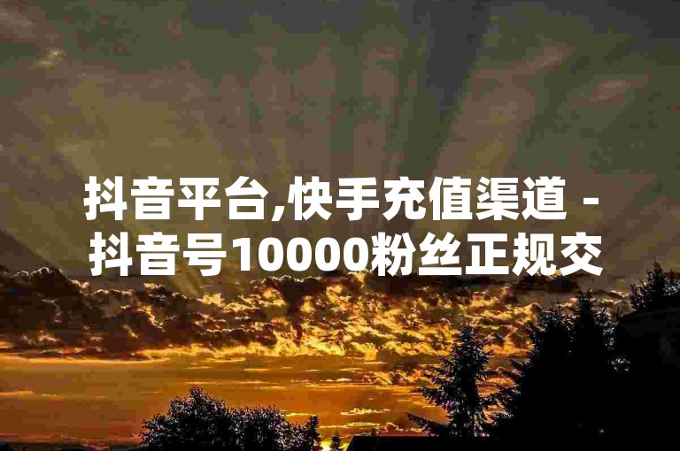 抖音平台,快手充值渠道 - 抖音号10000粉丝正规交易 - qq会员优惠开通网址