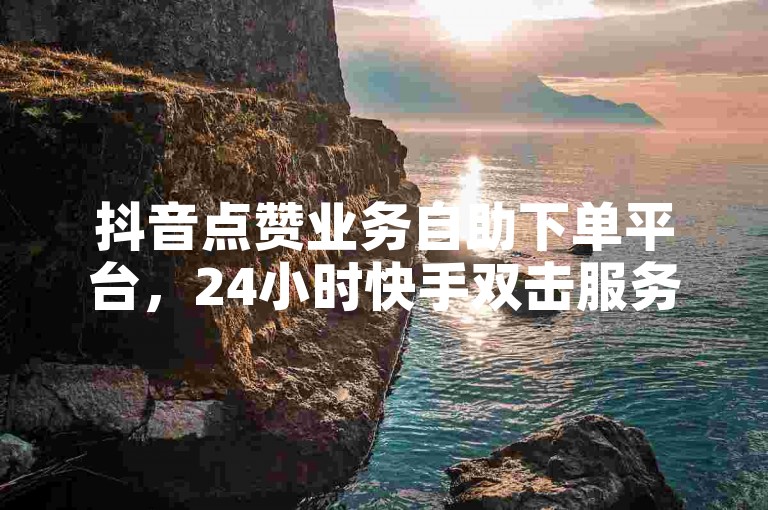 抖音点赞业务自助下单平台，24小时快手双击服务。
