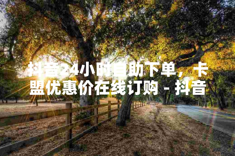 抖音24小时自助下单，卡盟优惠价在线订购 - 抖音自助服务平台 - B站低价全天候下单平台。