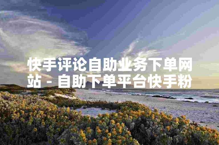 快手评论自助业务下单网站 - 自助下单平台快手粉丝