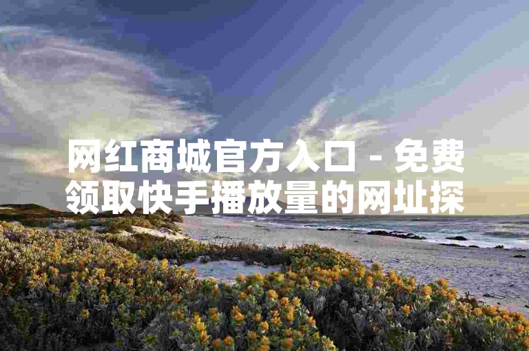 网红商城官方入口 - 免费领取快手播放量的网址探索无界